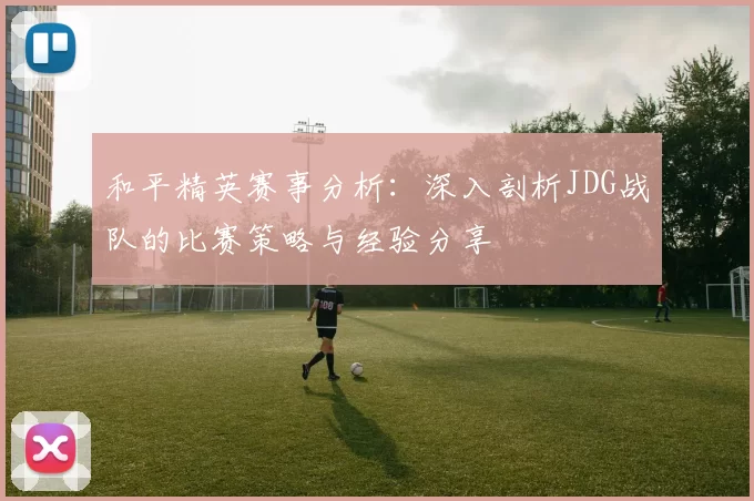 和平精英赛事分析：深入剖析JDG战队的比赛策略与经验分享