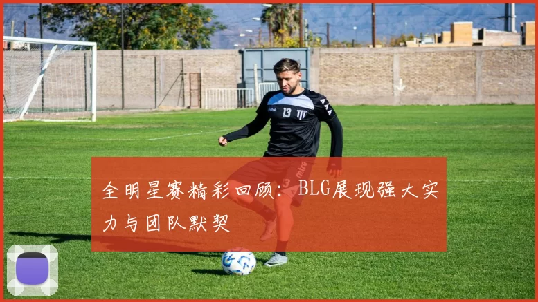 全明星赛精彩回顾：BLG展现强大实力与团队默契