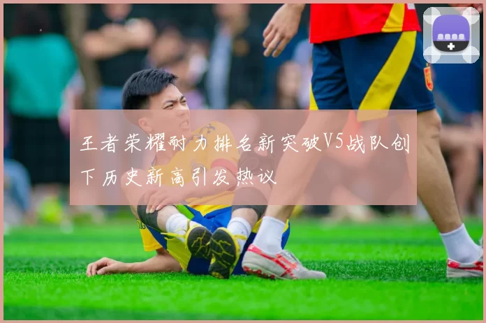 王者荣耀耐力排名新突破V5战队创下历史新高引发热议