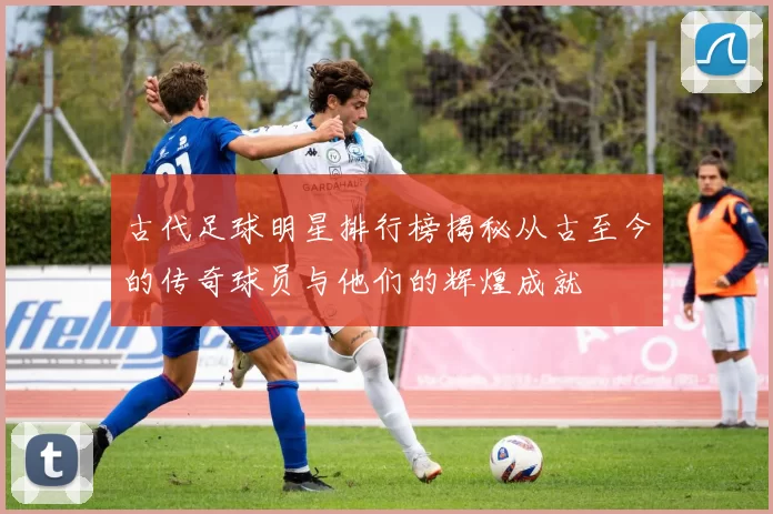 古代足球明星排行榜揭秘从古至今的传奇球员与他们的辉煌成就