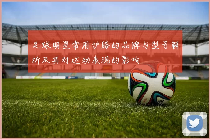 足球明星常用护膝的品牌与型号解析及其对运动表现的影响