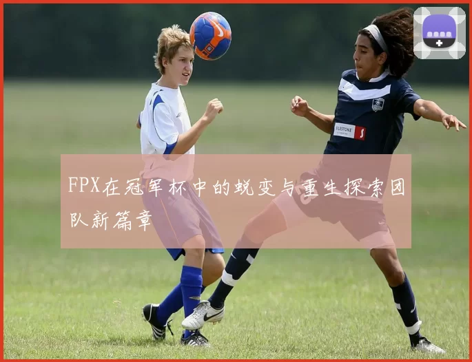 FPX在冠军杯中的蜕变与重生探索团队新篇章
