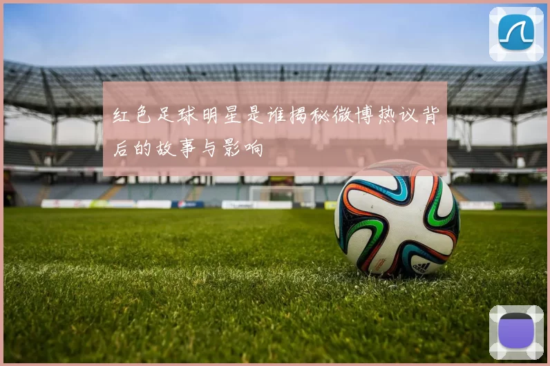 红色足球明星是谁揭秘微博热议背后的故事与影响
