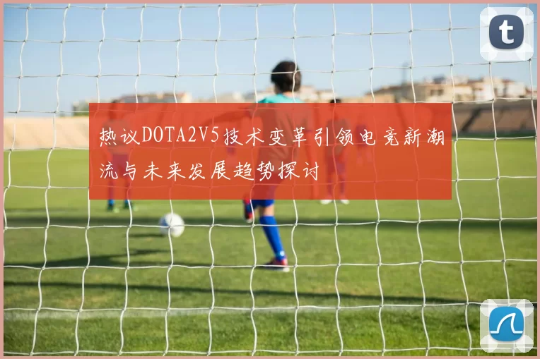 热议DOTA2V5技术变革引领电竞新潮流与未来发展趋势探讨