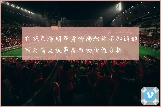 顶级足球明星身价揭秘你不知道的百万背后故事与市场价值分析