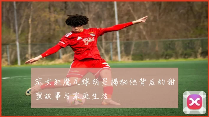 宠女狂魔足球明星揭秘他背后的甜蜜故事与家庭生活