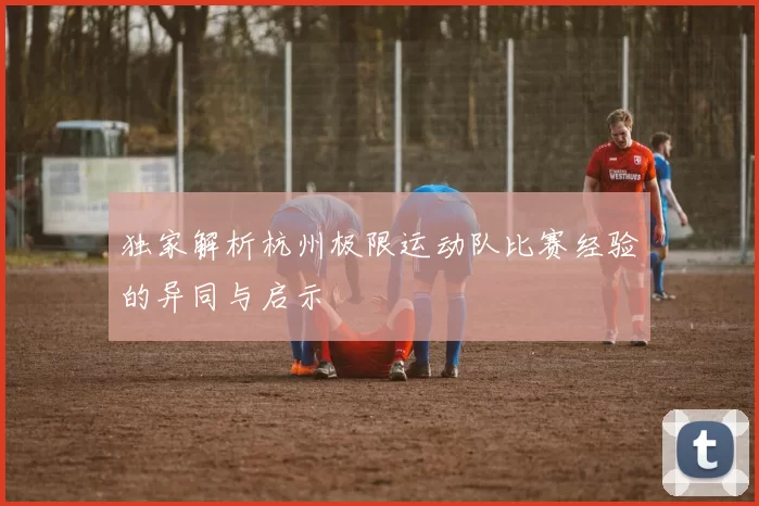 独家解析杭州极限运动队比赛经验的异同与启示
