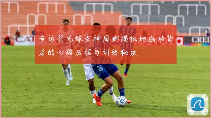专访羽毛球女神周娜揭秘她成功背后的心路历程与训练秘诀