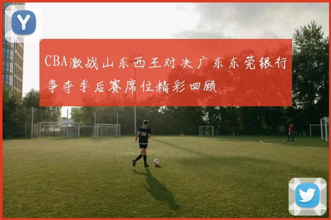 CBA激战山东西王对决广东东莞银行争夺季后赛席位精彩回顾