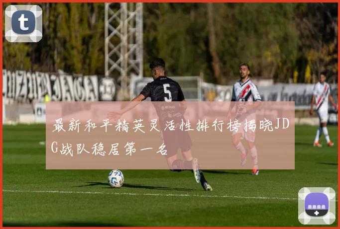 最新和平精英灵活性排行榜揭晓JDG战队稳居第一名