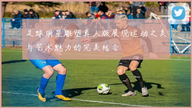 足球明星雕塑真人版展现运动之美与艺术魅力的完美结合