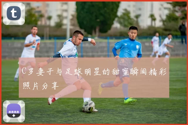 C罗妻子与足球明星的甜蜜瞬间精彩照片分享