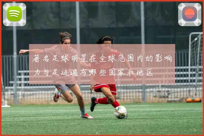著名足球明星在全球范围内的影响力与足迹遍布哪些国家和地区