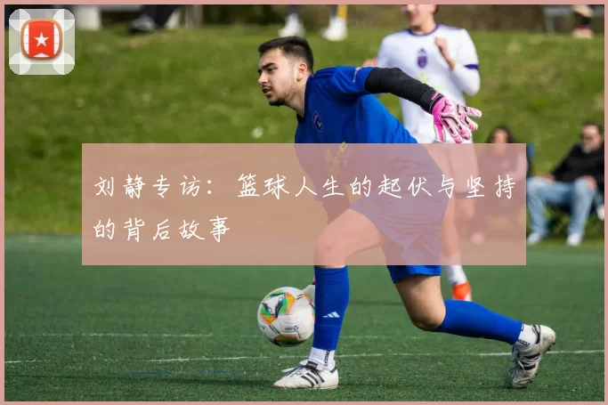 刘静专访：篮球人生的起伏与坚持的背后故事