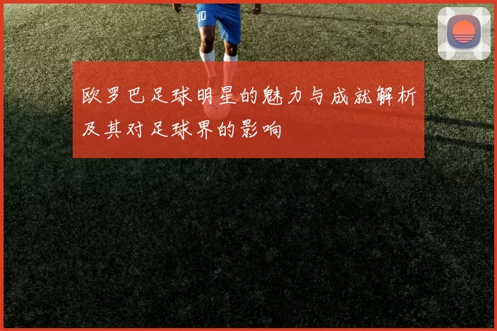 欧罗巴足球明星的魅力与成就解析及其对足球界的影响