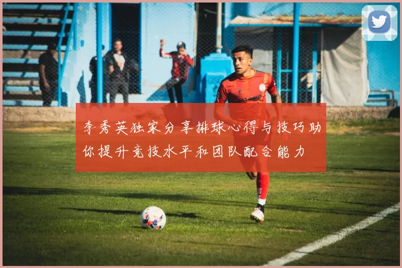 李秀英独家分享排球心得与技巧助你提升竞技水平和团队配合能力