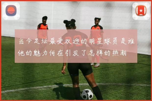 当今足坛最受欢迎的明星球员是谁他的魅力何在引发了怎样的热潮